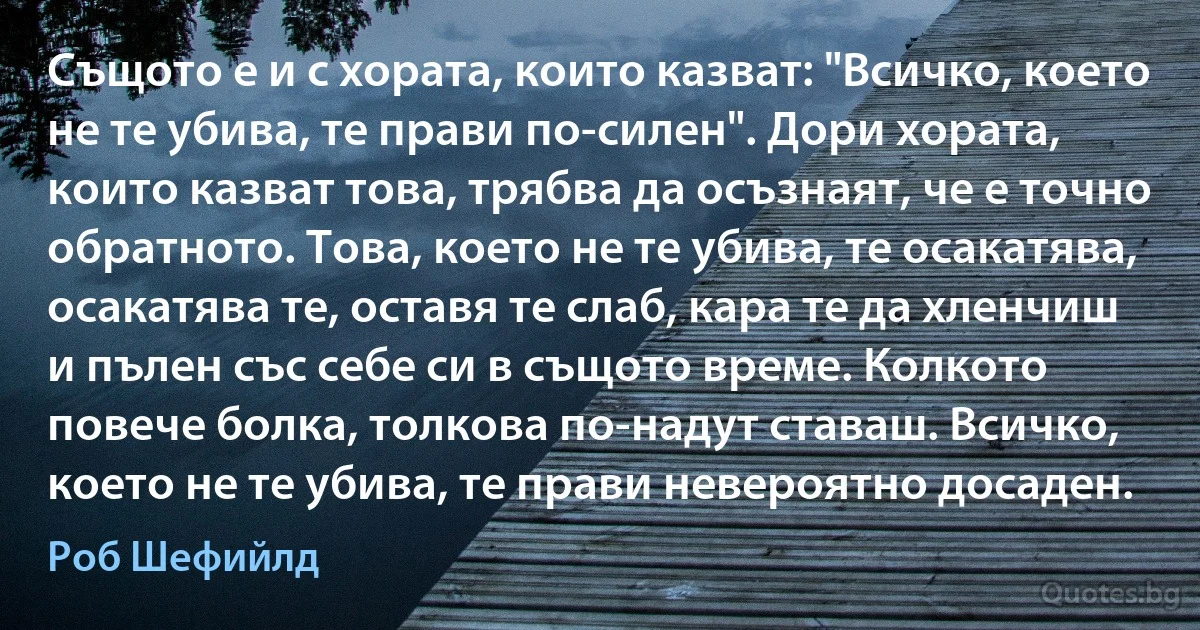 Същото е и с хората, които казват: "Всичко, което не те убива, те прави по-силен". Дори хората, които казват това, трябва да осъзнаят, че е точно обратното. Това, което не те убива, те осакатява, осакатява те, оставя те слаб, кара те да хленчиш и пълен със себе си в същото време. Колкото повече болка, толкова по-надут ставаш. Всичко, което не те убива, те прави невероятно досаден. (Роб Шефийлд)