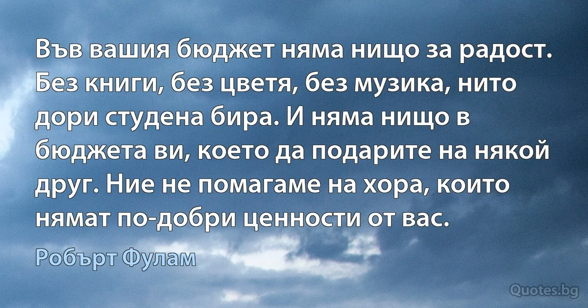 Във вашия бюджет няма нищо за радост. Без книги, без цветя, без музика, нито дори студена бира. И няма нищо в бюджета ви, което да подарите на някой друг. Ние не помагаме на хора, които нямат по-добри ценности от вас. (Робърт Фулам)