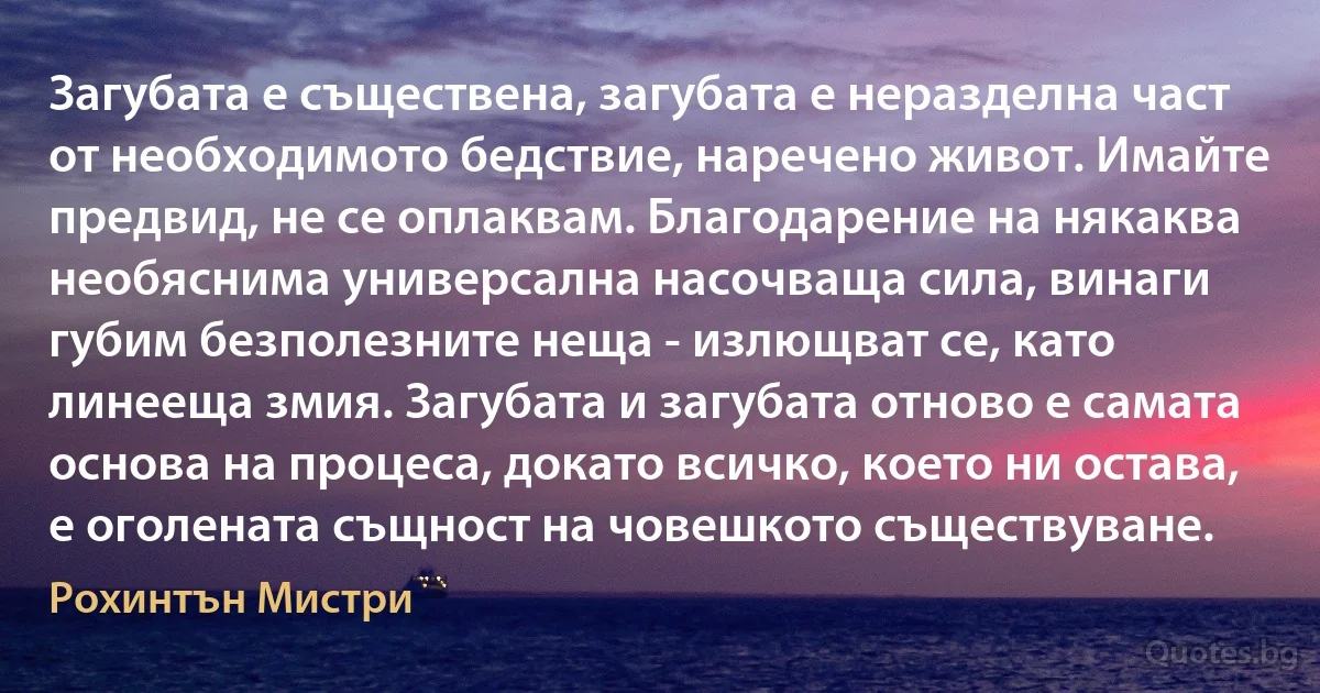 Загубата е съществена, загубата е неразделна част от необходимото бедствие, наречено живот. Имайте предвид, не се оплаквам. Благодарение на някаква необяснима универсална насочваща сила, винаги губим безполезните неща - излющват се, като линееща змия. Загубата и загубата отново е самата основа на процеса, докато всичко, което ни остава, е оголената същност на човешкото съществуване. (Рохинтън Мистри)