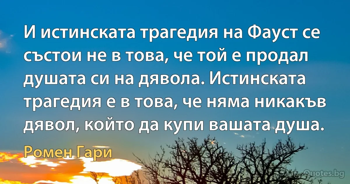 И истинската трагедия на Фауст се състои не в това, че той е продал душата си на дявола. Истинската трагедия е в това, че няма никакъв дявол, който да купи вашата душа. (Ромен Гари)