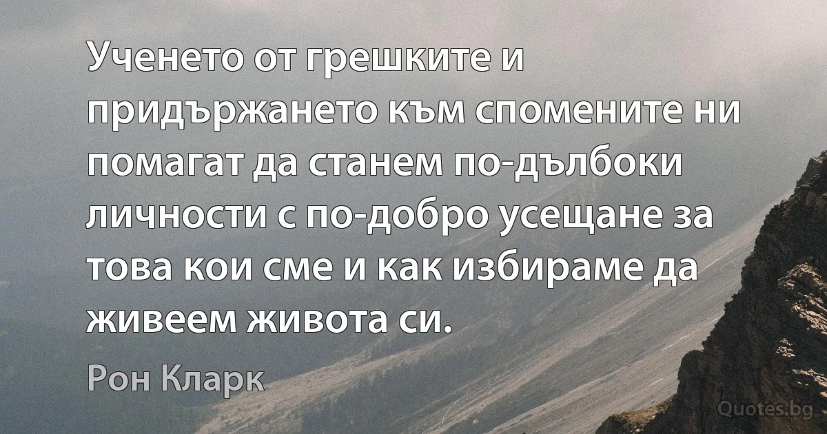 Ученето от грешките и придържането към спомените ни помагат да станем по-дълбоки личности с по-добро усещане за това кои сме и как избираме да живеем живота си. (Рон Кларк)