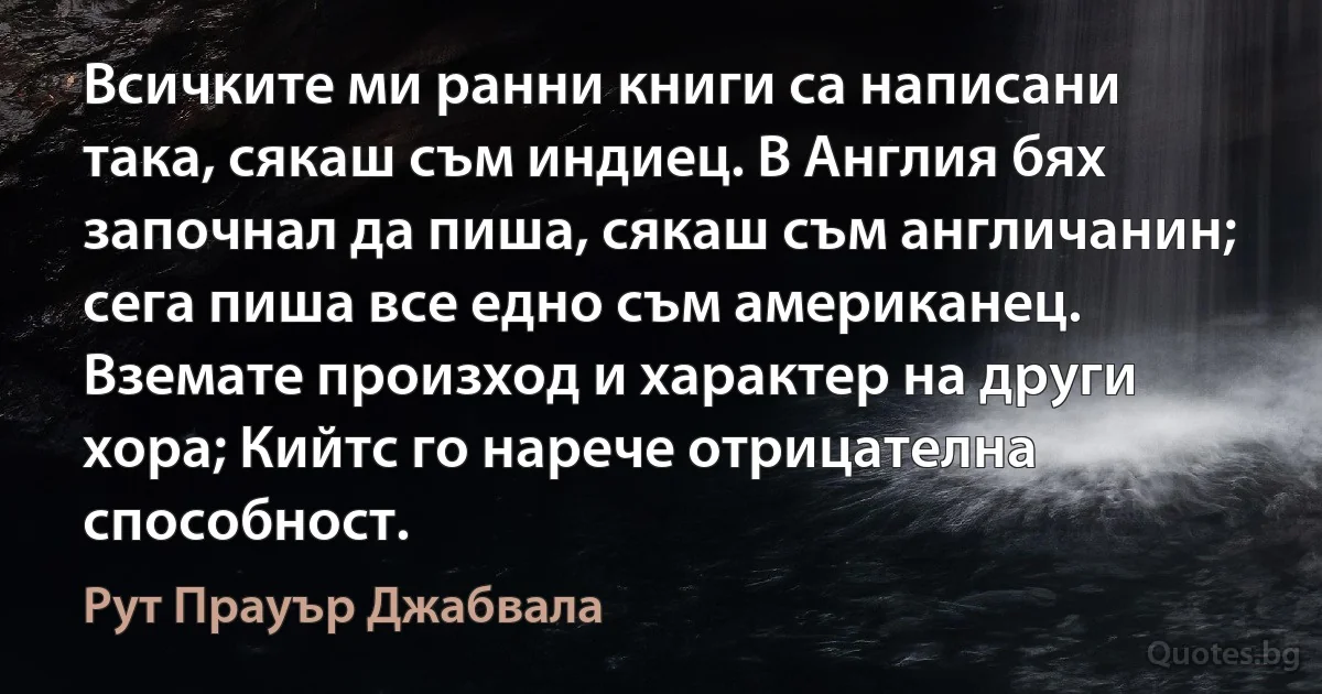 Всичките ми ранни книги са написани така, сякаш съм индиец. В Англия бях започнал да пиша, сякаш съм англичанин; сега пиша все едно съм американец. Вземате произход и характер на други хора; Кийтс го нарече отрицателна способност. (Рут Прауър Джабвала)