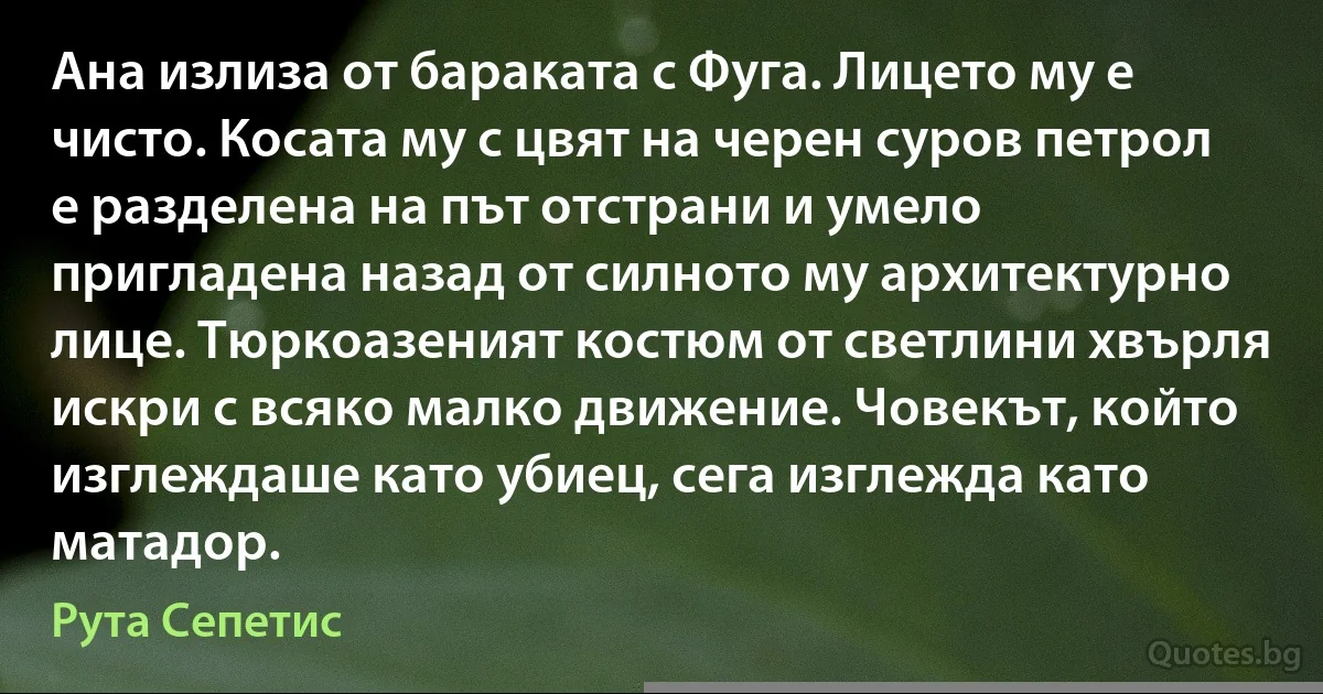 Ана излиза от бараката с Фуга. Лицето му е чисто. Косата му с цвят на черен суров петрол е разделена на път отстрани и умело пригладена назад от силното му архитектурно лице. Тюркоазеният костюм от светлини хвърля искри с всяко малко движение. Човекът, който изглеждаше като убиец, сега изглежда като матадор. (Рута Сепетис)