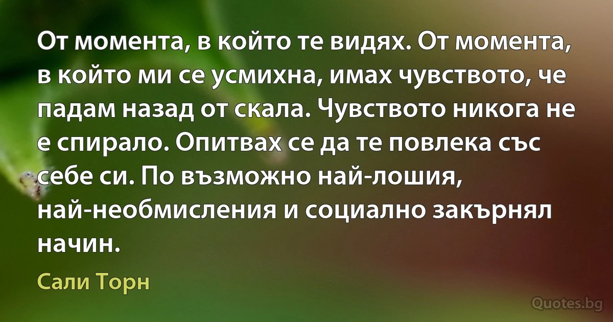 От момента, в който те видях. От момента, в който ми се усмихна, имах чувството, че падам назад от скала. Чувството никога не е спирало. Опитвах се да те повлека със себе си. По възможно най-лошия, най-необмисления и социално закърнял начин. (Сали Торн)