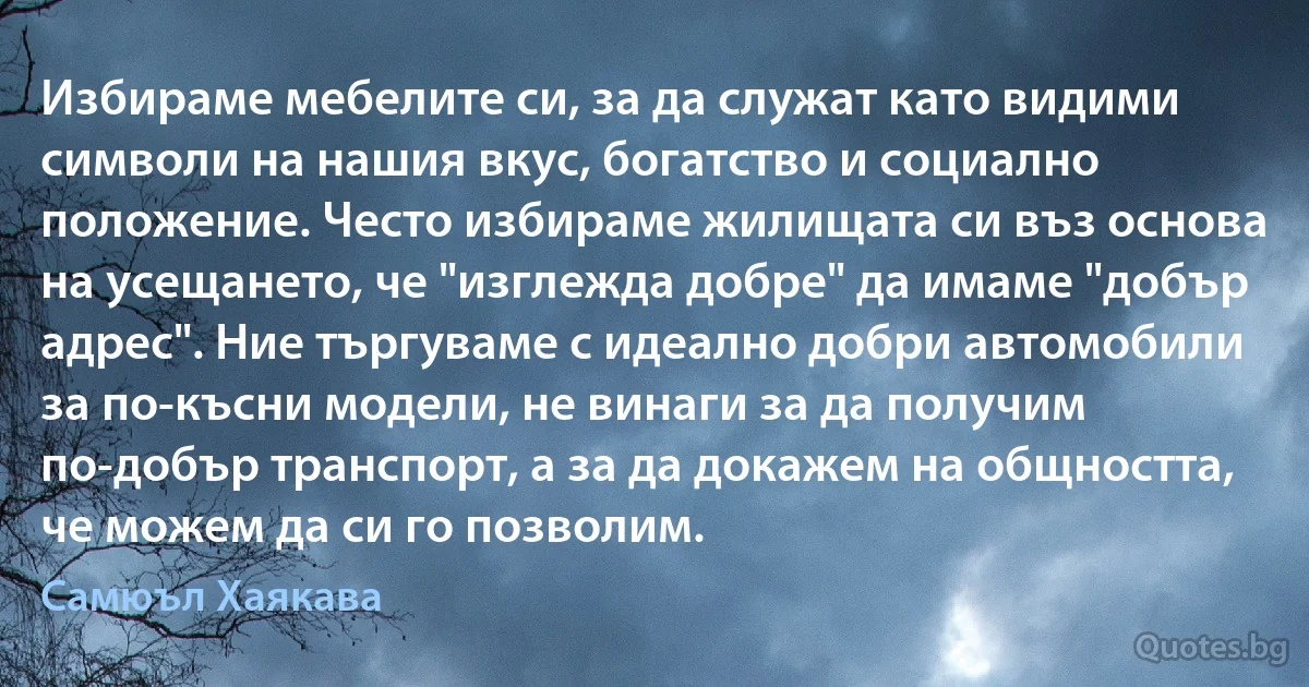 Избираме мебелите си, за да служат като видими символи на нашия вкус, богатство и социално положение. Често избираме жилищата си въз основа на усещането, че "изглежда добре" да имаме "добър адрес". Ние търгуваме с идеално добри автомобили за по-късни модели, не винаги за да получим по-добър транспорт, а за да докажем на общността, че можем да си го позволим. (Самюъл Хаякава)