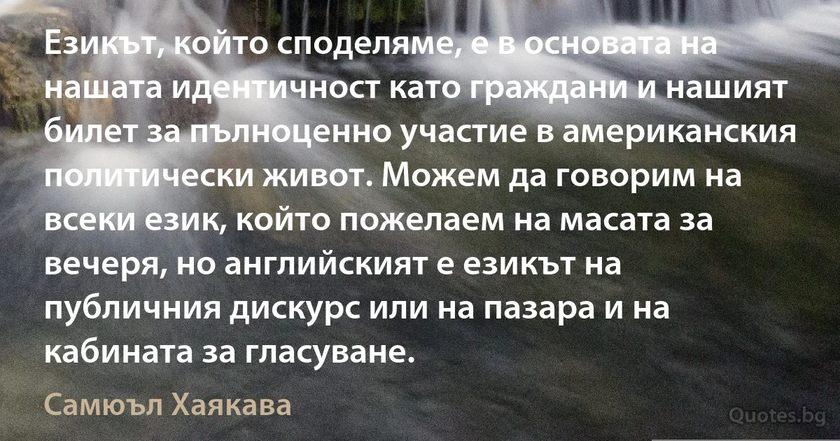 Езикът, който споделяме, е в основата на нашата идентичност като граждани и нашият билет за пълноценно участие в американския политически живот. Можем да говорим на всеки език, който пожелаем на масата за вечеря, но английският е езикът на публичния дискурс или на пазара и на кабината за гласуване. (Самюъл Хаякава)