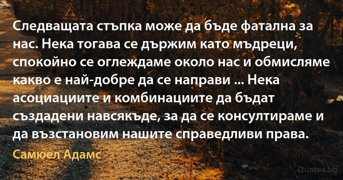 Следващата стъпка може да бъде фатална за нас. Нека тогава се държим като мъдреци, спокойно се оглеждаме около нас и обмисляме какво е най-добре да се направи ... Нека асоциациите и комбинациите да бъдат създадени навсякъде, за да се консултираме и да възстановим нашите справедливи права. (Самюел Адамс)