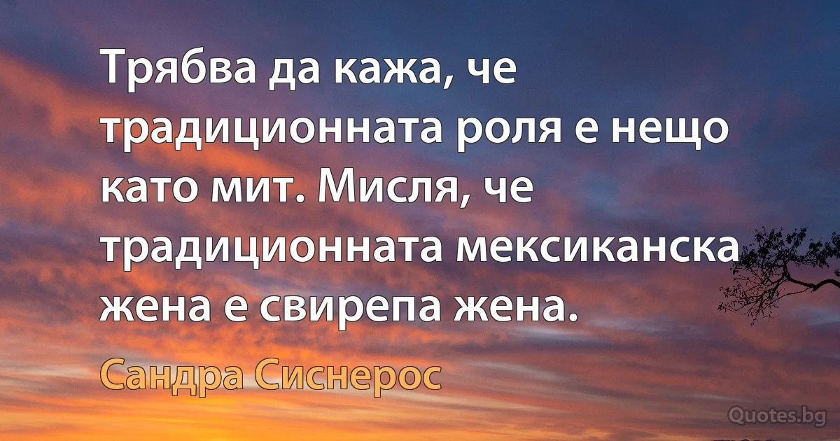 Трябва да кажа, че традиционната роля е нещо като мит. Мисля, че традиционната мексиканска жена е свирепа жена. (Сандра Сиснерос)