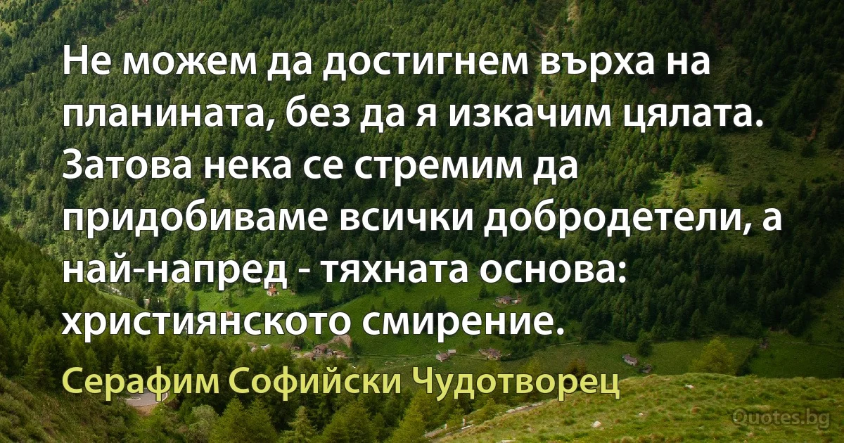 Не можем да достигнем върха на планината, без да я изкачим цялата. Затова нека се стремим да придобиваме всички добродетели, а най-напред - тяхната основа: християнското смирение. (Серафим Софийски Чудотворец)