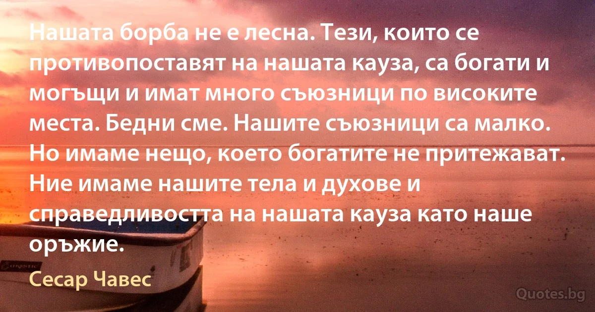 Нашата борба не е лесна. Тези, които се противопоставят на нашата кауза, са богати и могъщи и имат много съюзници по високите места. Бедни сме. Нашите съюзници са малко. Но имаме нещо, което богатите не притежават. Ние имаме нашите тела и духове и справедливостта на нашата кауза като наше оръжие. (Сесар Чавес)