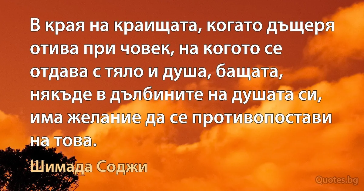 В края на краищата, когато дъщеря отива при човек, на когото се отдава с тяло и душа, бащата, някъде в дълбините на душата си, има желание да се противопостави на това. (Шимада Соджи)