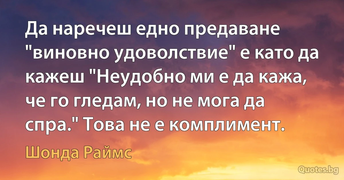 Да наречеш едно предаване "виновно удоволствие" е като да кажеш "Неудобно ми е да кажа, че го гледам, но не мога да спра." Това не е комплимент. (Шонда Раймс)