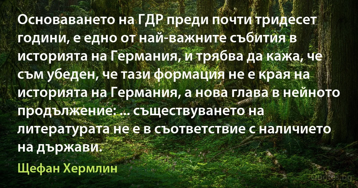 Основаването на ГДР преди почти тридесет години, е едно от най-важните събития в историята на Германия, и трябва да кажа, че съм убеден, че тази формация не е края на историята на Германия, а нова глава в нейното продължение: ... съществуването на литературата не е в съответствие с наличието на държави. (Щефан Хермлин)