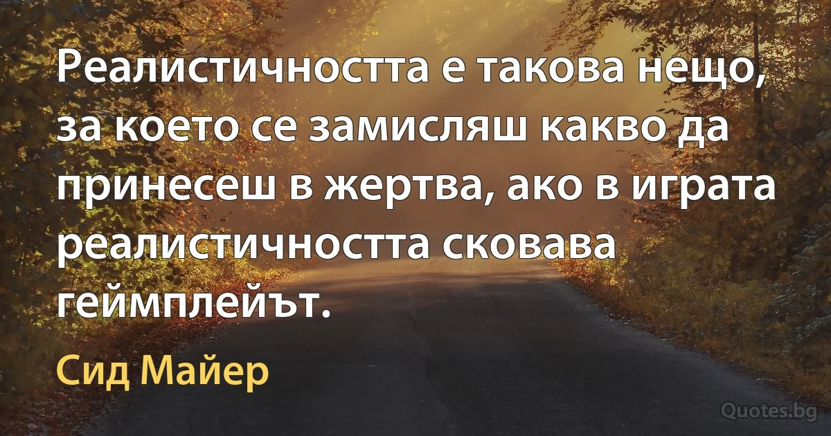 Реалистичността е такова нещо, за което се замисляш какво да принесеш в жертва, ако в играта реалистичността сковава геймплейът. (Сид Майер)