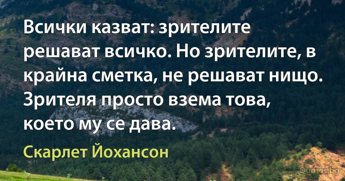 Всички казват: зрителите решават всичко. Но зрителите, в крайна сметка, не решават нищо. Зрителя просто взема това, което му се дава. (Скарлет Йохансон)