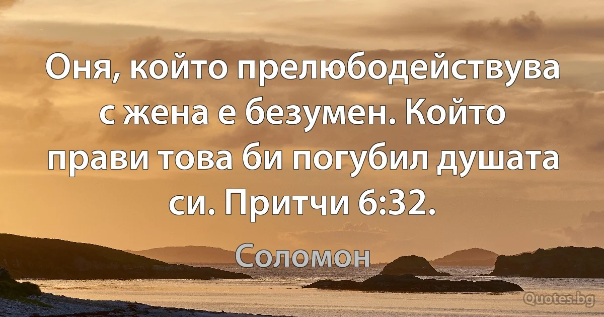 Оня, който прелюбодействува с жена е безумен. Който прави това би погубил душата си. Притчи 6:32. (Соломон)