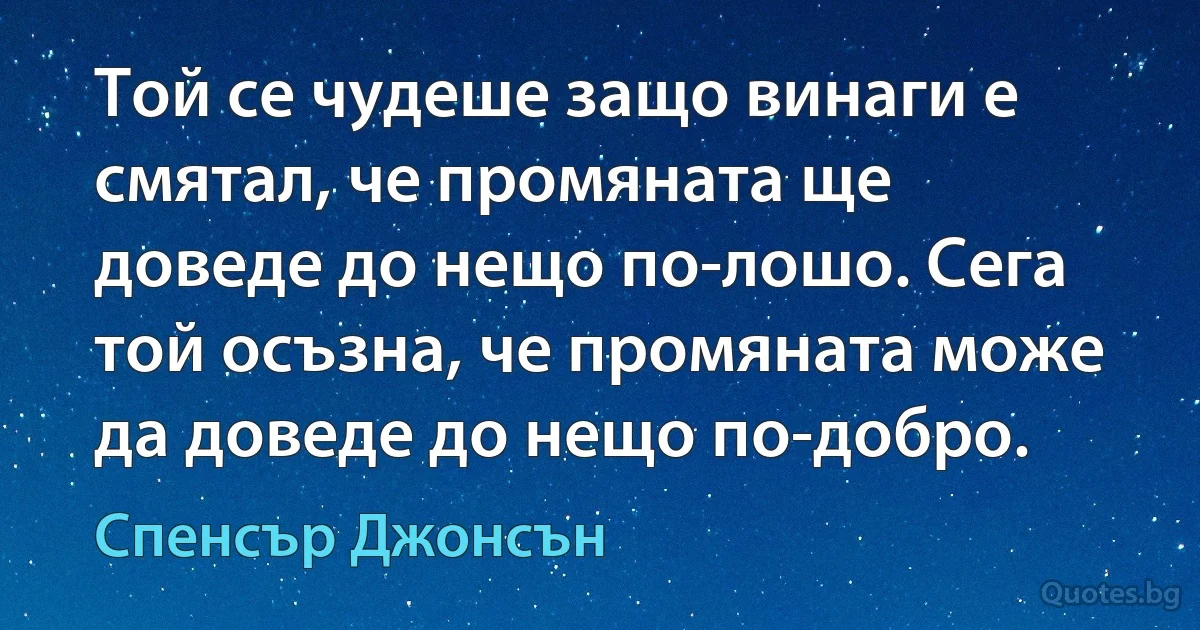 Той се чудеше защо винаги е смятал, че промяната ще доведе до нещо по-лошо. Сега той осъзна, че промяната може да доведе до нещо по-добро. (Спенсър Джонсън)