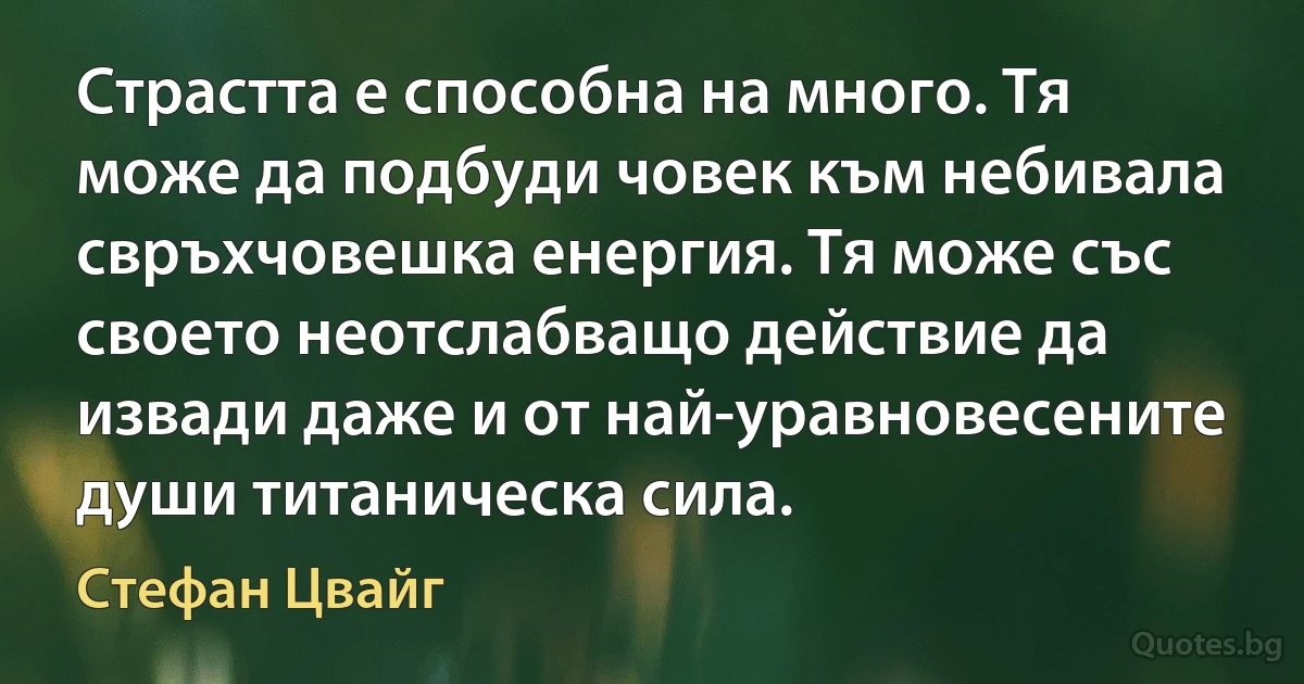 Страстта е способна на много. Тя може да подбуди човек към небивала свръхчовешка енергия. Тя може със своето неотслабващо действие да извади даже и от най-уравновесените души титаническа сила. (Стефан Цвайг)