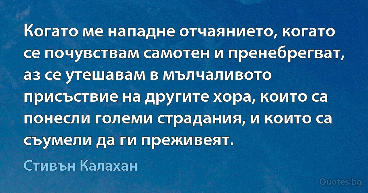 Когато ме нападне отчаянието, когато се почувствам самотен и пренебрегват, аз се утешавам в мълчаливото присъствие на другите хора, които са понесли големи страдания, и които са съумели да ги преживеят. (Стивън Калахан)