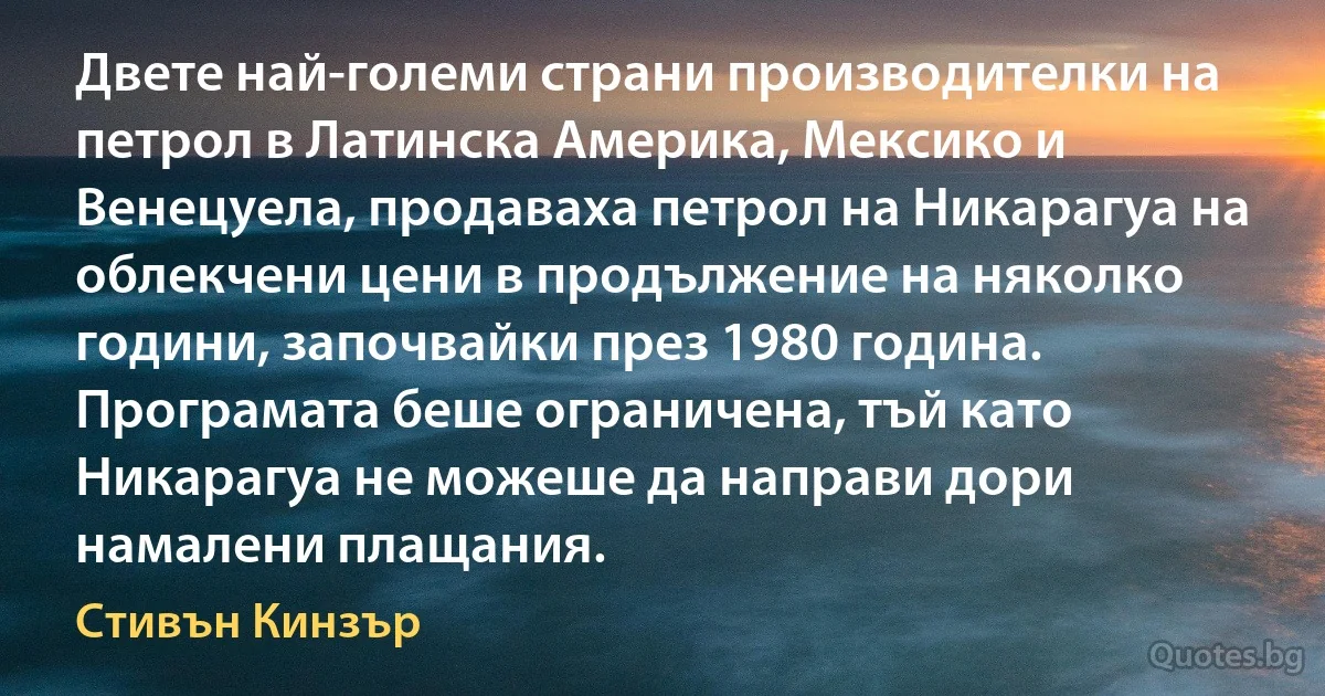 Двете най-големи страни производителки на петрол в Латинска Америка, Мексико и Венецуела, продаваха петрол на Никарагуа на облекчени цени в продължение на няколко години, започвайки през 1980 година. Програмата беше ограничена, тъй като Никарагуа не можеше да направи дори намалени плащания. (Стивън Кинзър)