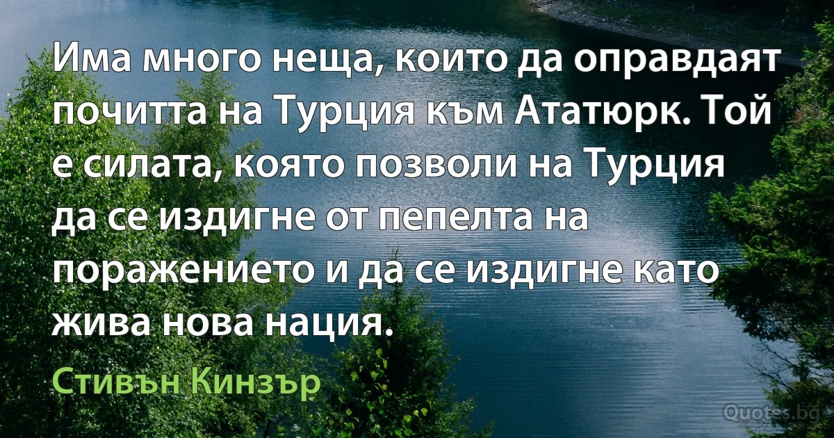 Има много неща, които да оправдаят почитта на Турция към Ататюрк. Той е силата, която позволи на Турция да се издигне от пепелта на поражението и да се издигне като жива нова нация. (Стивън Кинзър)