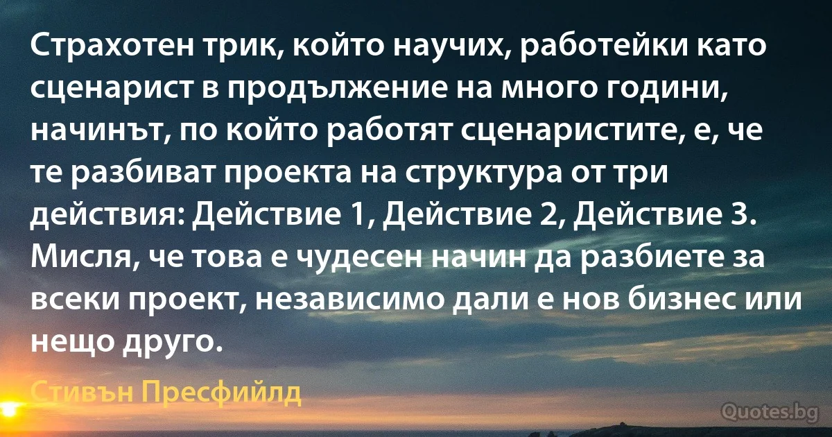 Страхотен трик, който научих, работейки като сценарист в продължение на много години, начинът, по който работят сценаристите, е, че те разбиват проекта на структура от три действия: Действие 1, Действие 2, Действие 3. Мисля, че това е чудесен начин да разбиете за всеки проект, независимо дали е нов бизнес или нещо друго. (Стивън Пресфийлд)