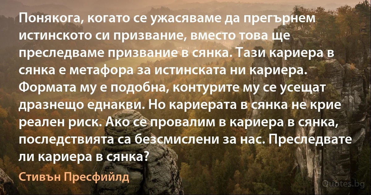 Понякога, когато се ужасяваме да прегърнем истинското си призвание, вместо това ще преследваме призвание в сянка. Тази кариера в сянка е метафора за истинската ни кариера. Формата му е подобна, контурите му се усещат дразнещо еднакви. Но кариерата в сянка не крие реален риск. Ако се провалим в кариера в сянка, последствията са безсмислени за нас. Преследвате ли кариера в сянка? (Стивън Пресфийлд)