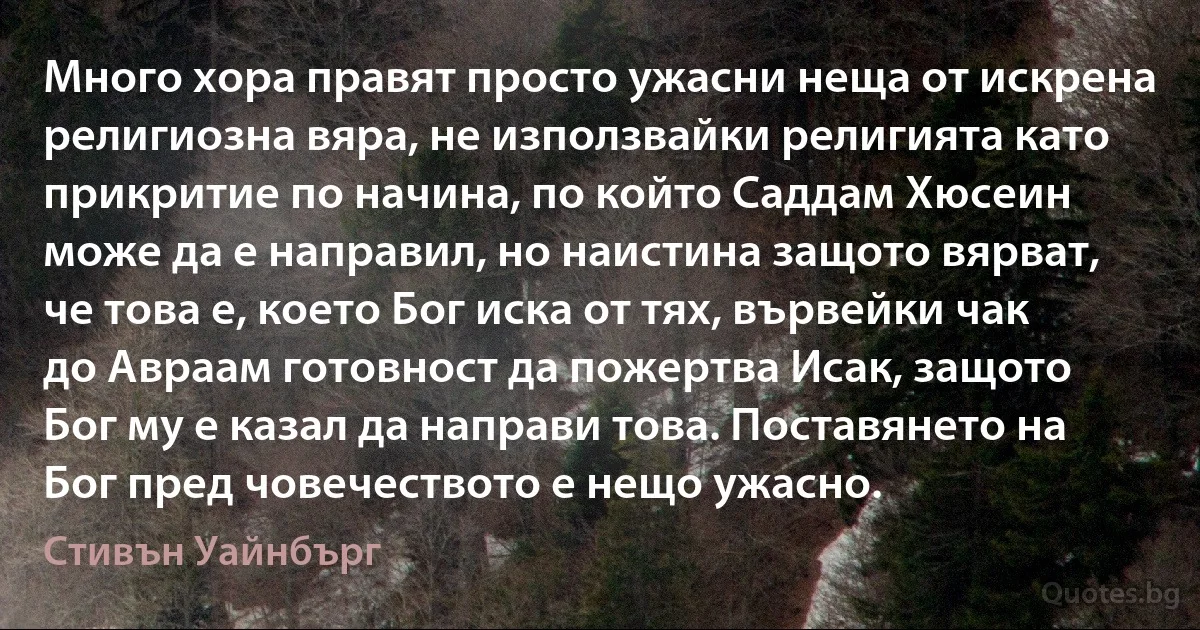 Много хора правят просто ужасни неща от искрена религиозна вяра, не използвайки религията като прикритие по начина, по който Саддам Хюсеин може да е направил, но наистина защото вярват, че това е, което Бог иска от тях, вървейки чак до Авраам готовност да пожертва Исак, защото Бог му е казал да направи това. Поставянето на Бог пред човечеството е нещо ужасно. (Стивън Уайнбърг)