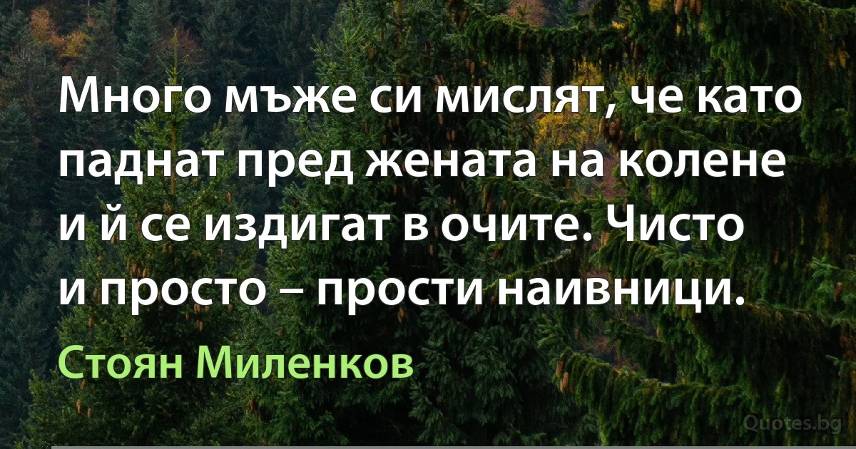 Много мъже си мислят, че като паднат пред жената на колене и й се издигат в очите. Чисто и просто – прости наивници. (Стоян Миленков)