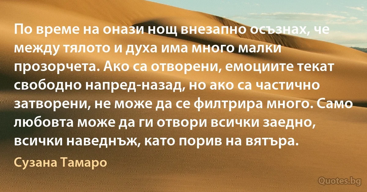 По време на онази нощ внезапно осъзнах, че между тялото и духа има много малки прозорчета. Ако са отворени, емоциите текат свободно напред-назад, но ако са частично затворени, не може да се филтрира много. Само любовта може да ги отвори всички заедно, всички наведнъж, като порив на вятъра. (Сузана Тамаро)