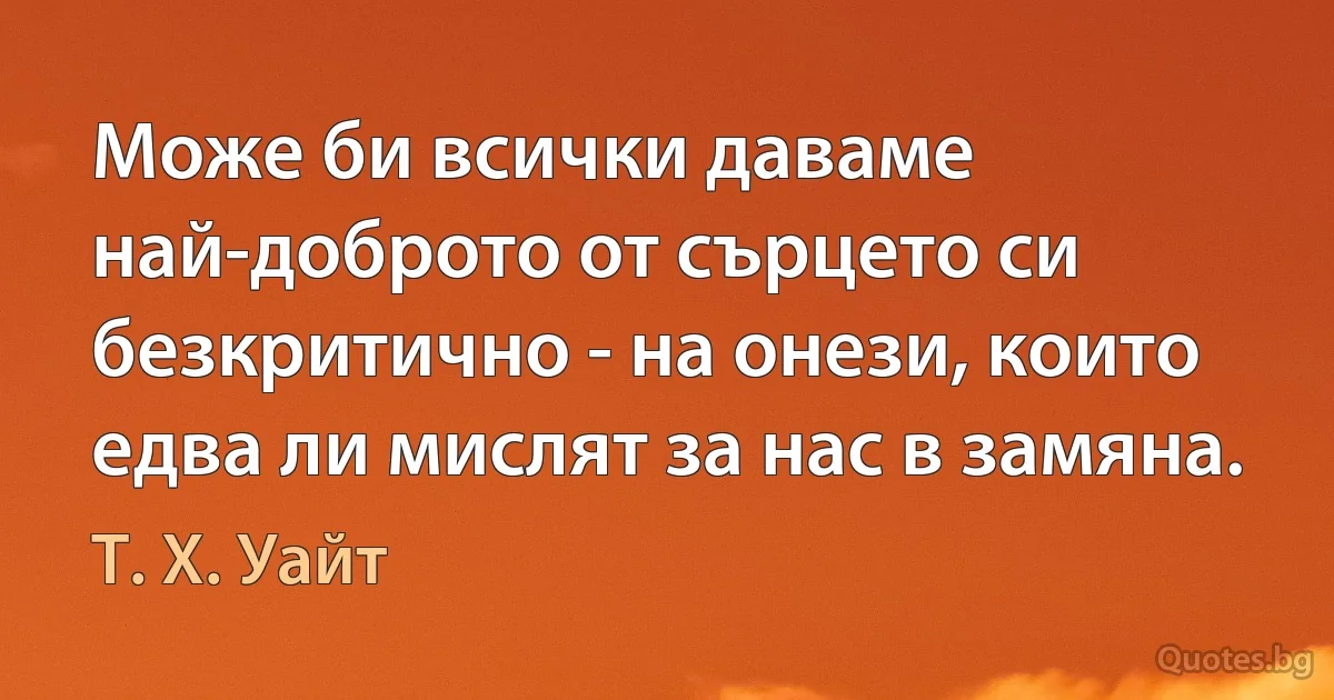 Може би всички даваме най-доброто от сърцето си безкритично - на онези, които едва ли мислят за нас в замяна. (Т. Х. Уайт)