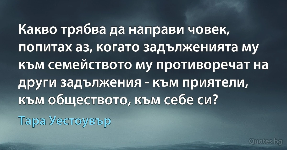 Какво трябва да направи човек, попитах аз, когато задълженията му към семейството му противоречат на други задължения - към приятели, към обществото, към себе си? (Тара Уестоувър)