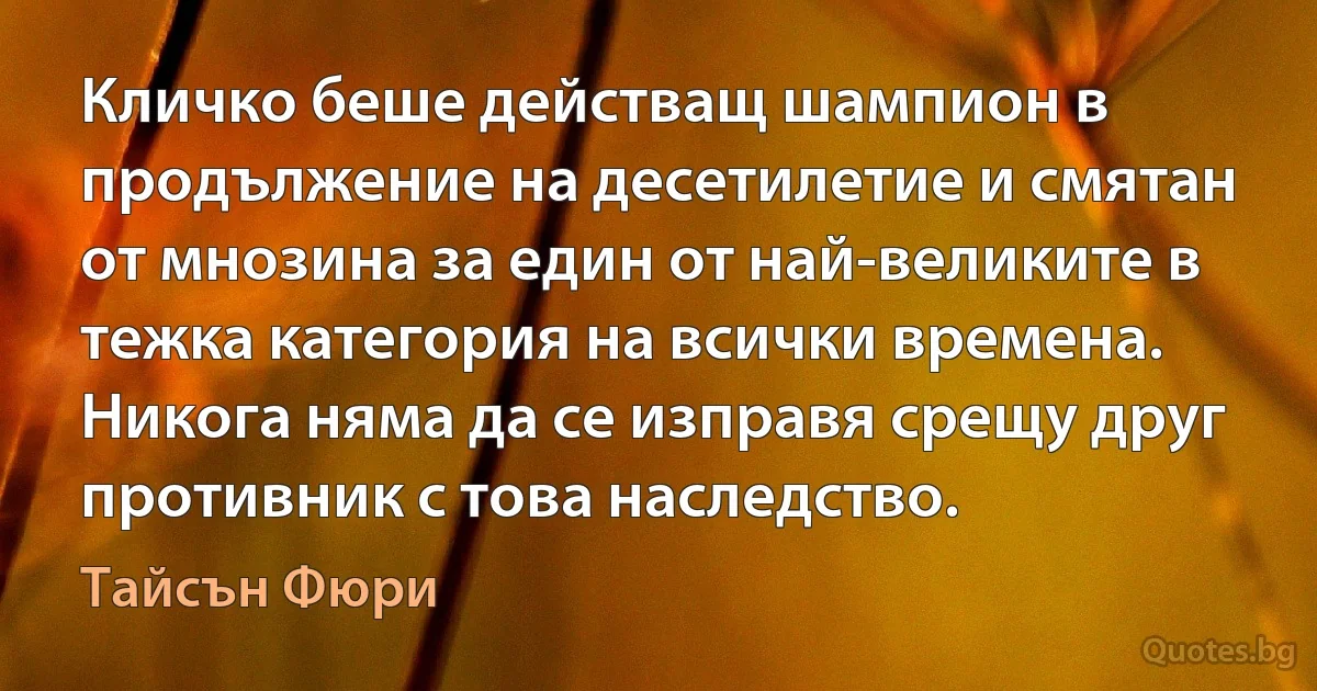 Кличко беше действащ шампион в продължение на десетилетие и смятан от мнозина за един от най-великите в тежка категория на всички времена. Никога няма да се изправя срещу друг противник с това наследство. (Тайсън Фюри)