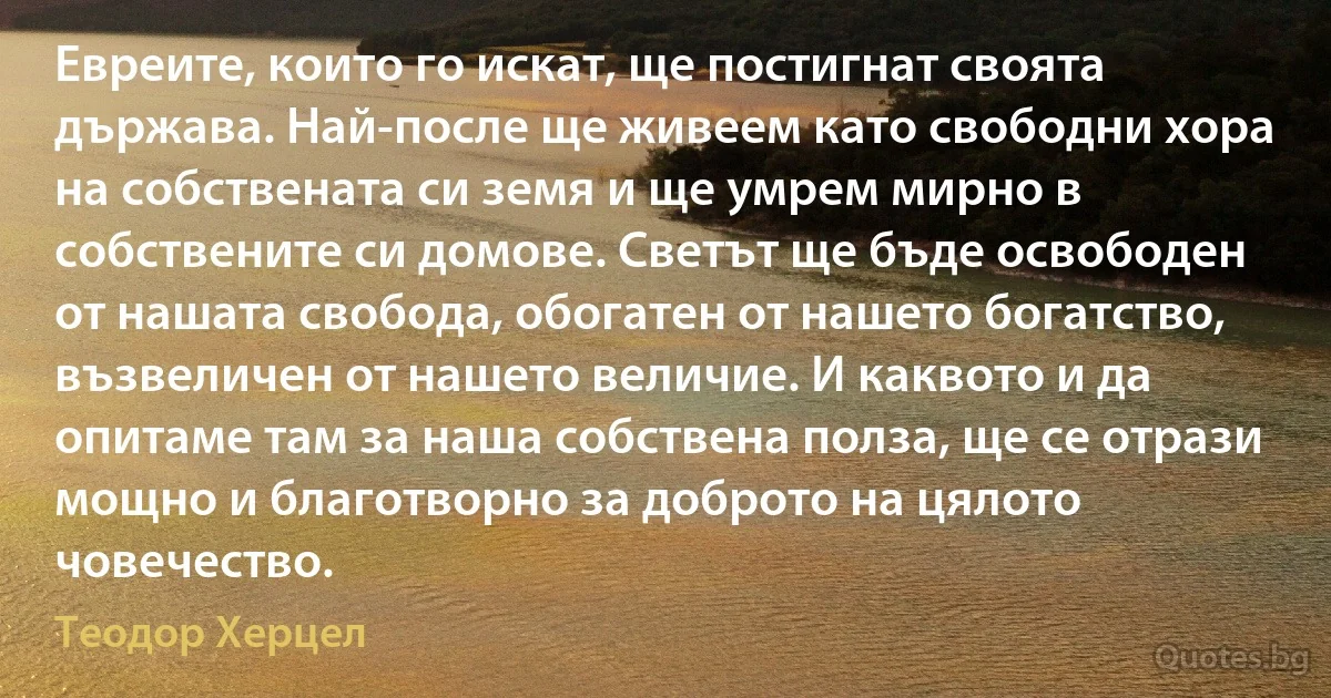 Евреите, които го искат, ще постигнат своята държава. Най-после ще живеем като свободни хора на собствената си земя и ще умрем мирно в собствените си домове. Светът ще бъде освободен от нашата свобода, обогатен от нашето богатство, възвеличен от нашето величие. И каквото и да опитаме там за наша собствена полза, ще се отрази мощно и благотворно за доброто на цялото човечество. (Теодор Херцел)