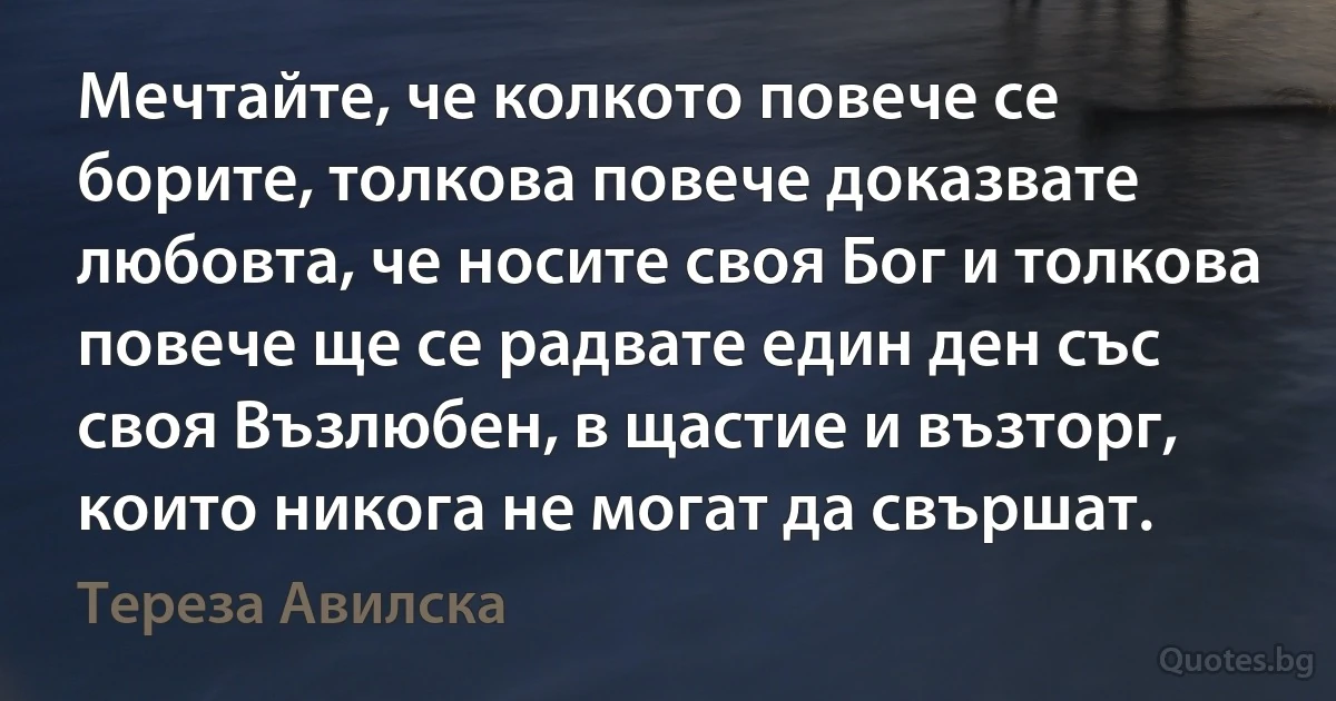 Мечтайте, че колкото повече се борите, толкова повече доказвате любовта, че носите своя Бог и толкова повече ще се радвате един ден със своя Възлюбен, в щастие и възторг, които никога не могат да свършат. (Тереза Авилска)