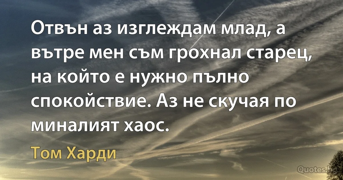 Отвън аз изглеждам млад, а вътре мен съм грохнал старец, на който е нужно пълно спокойствие. Аз не скучая по миналият хаос. (Том Харди)