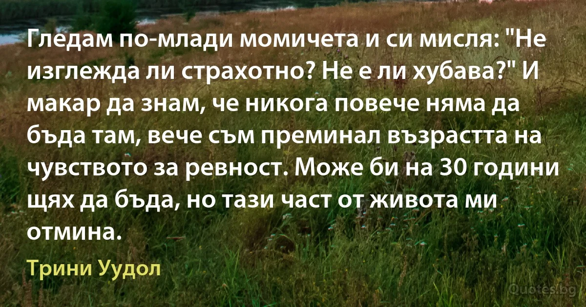 Гледам по-млади момичета и си мисля: "Не изглежда ли страхотно? Не е ли хубава?" И макар да знам, че никога повече няма да бъда там, вече съм преминал възрастта на чувството за ревност. Може би на 30 години щях да бъда, но тази част от живота ми отмина. (Трини Уудол)