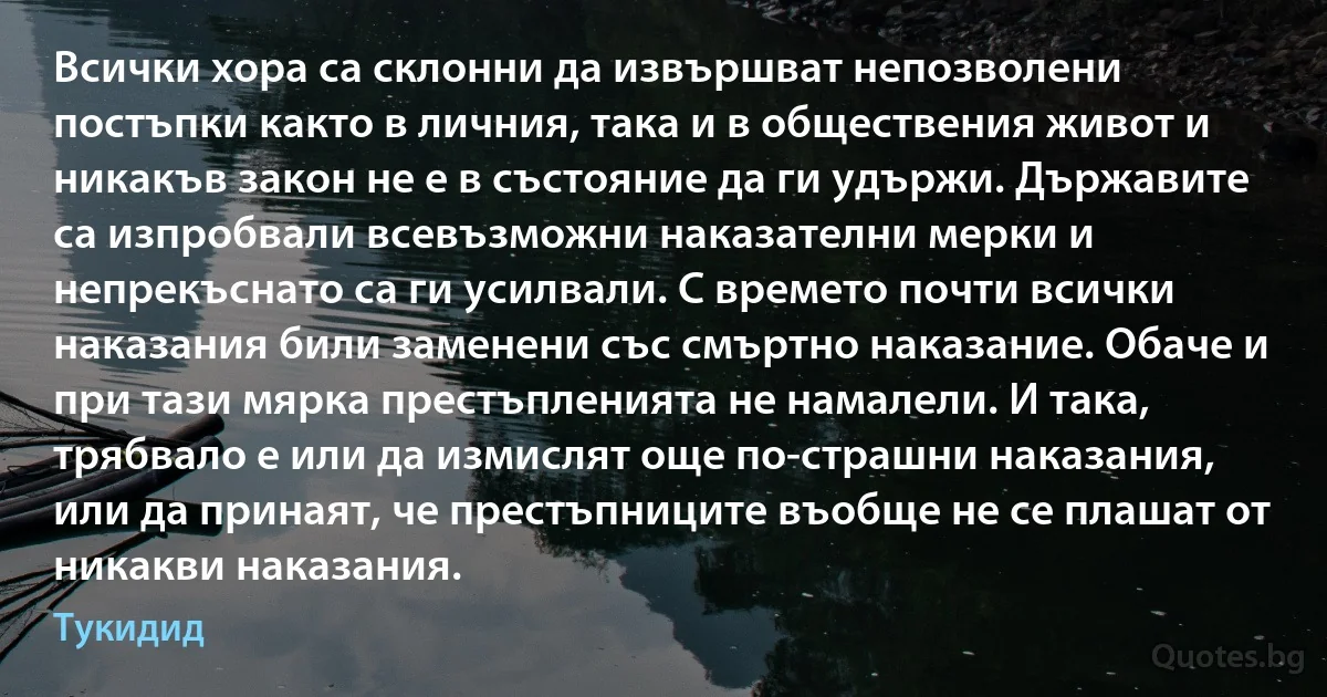 Всички хора са склонни да извършват непозволени постъпки както в личния, така и в обществения живот и никакъв закон не е в състояние да ги удържи. Държавите са изпробвали всевъзможни наказателни мерки и непрекъснато са ги усилвали. С времето почти всички наказания били заменени със смъртно наказание. Обаче и при тази мярка престъпленията не намалели. И така, трябвало е или да измислят още по-страшни наказания, или да принаят, че престъпниците въобще не се плашат от никакви наказания. (Тукидид)