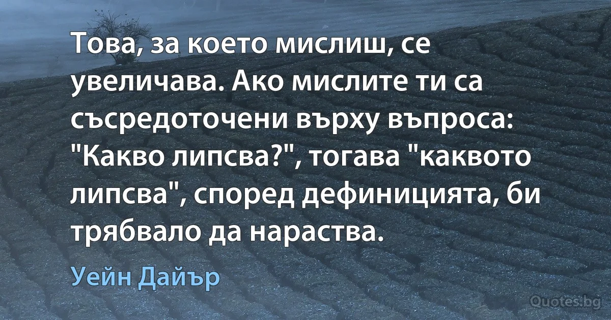 Това, за което мислиш, се увеличава. Ако мислите ти са съсредоточени върху въпроса: "Какво липсва?", тогава "каквото липсва", според дефиницията, би трябвало да нараства. (Уейн Дайър)