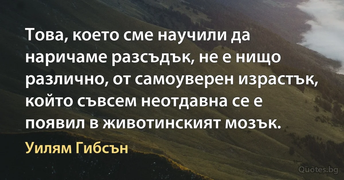 Това, което сме научили да наричаме разсъдък, не е нищо различно, от самоуверен израстък, който съвсем неотдавна се е появил в животинският мозък. (Уилям Гибсън)