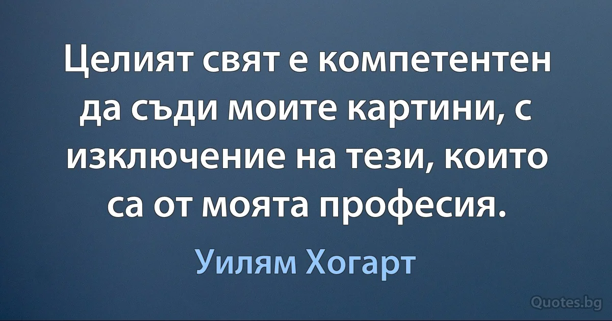 Целият свят е компетентен да съди моите картини, с изключение на тези, които са от моята професия. (Уилям Хогарт)