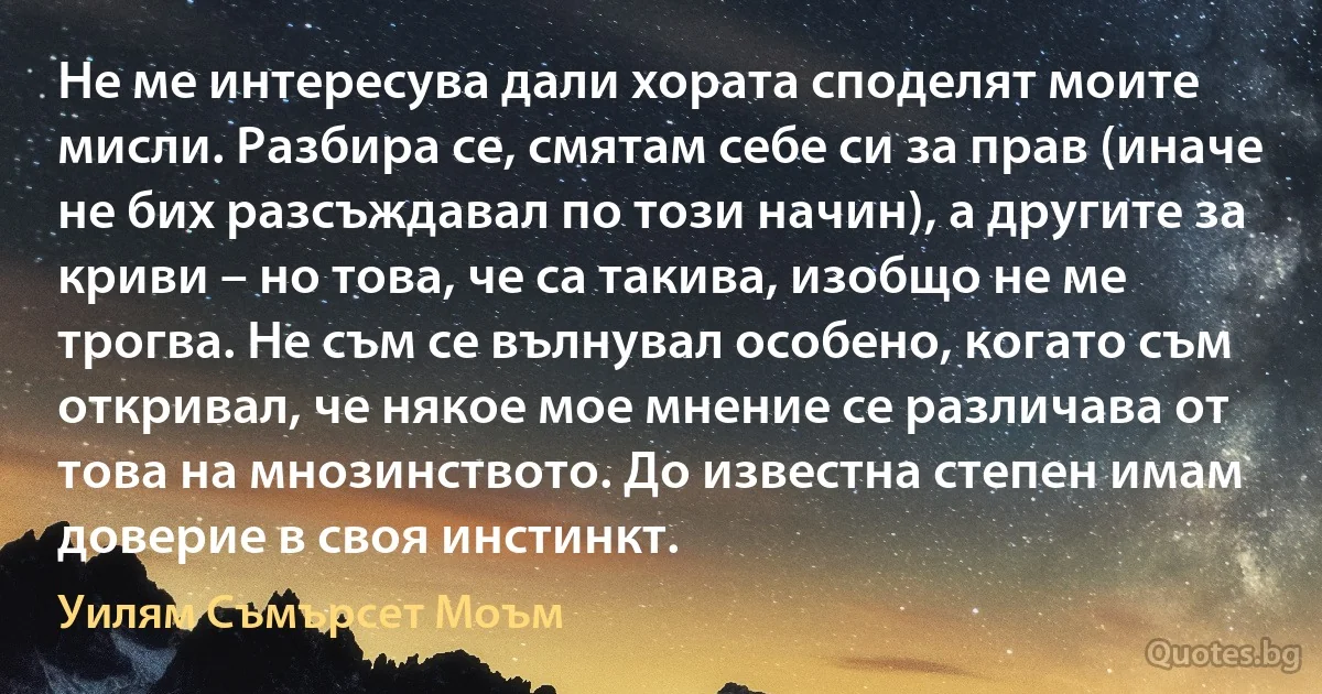 Не ме интересува дали хората споделят моите мисли. Разбира се, смятам себе си за прав (иначе не бих разсъждавал по този начин), а другите за криви – но това, че са такива, изобщо не ме трогва. Не съм се вълнувал особено, когато съм откривал, че някое мое мнение се различава от това на мнозинството. До известна степен имам доверие в своя инстинкт. (Уилям Съмърсет Моъм)