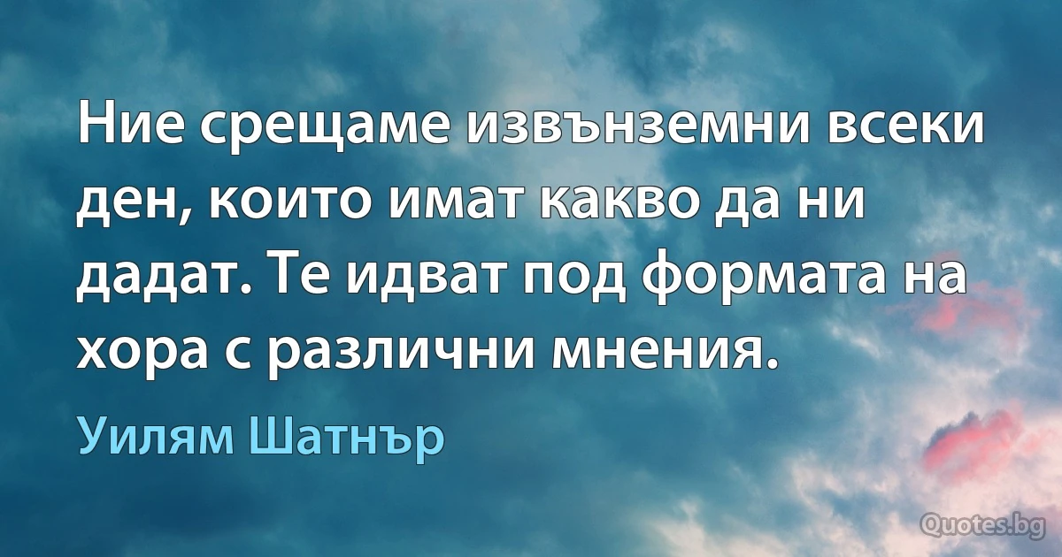 Ние срещаме извънземни всеки ден, които имат какво да ни дадат. Те идват под формата на хора с различни мнения. (Уилям Шатнър)