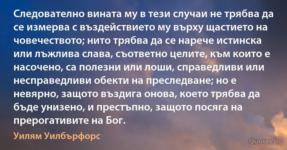 Следователно вината му в тези случаи не трябва да се измерва с въздействието му върху щастието на човечеството; нито трябва да се нарече истинска или лъжлива слава, съответно целите, към които е насочено, са полезни или лоши, справедливи или несправедливи обекти на преследване; но е невярно, защото въздига онова, което трябва да бъде унизено, и престъпно, защото посяга на прерогативите на Бог. (Уилям Уилбърфорс)