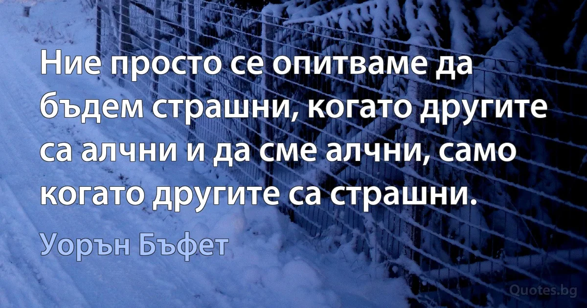 Ние просто се опитваме да бъдем страшни, когато другите са алчни и да сме алчни, само когато другите са страшни. (Уорън Бъфет)