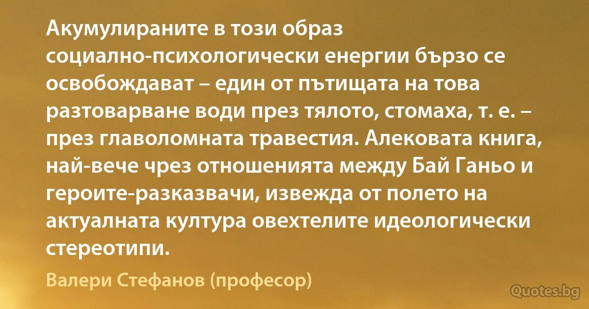 Акумулираните в този образ социално-психологически енергии бързо се освобождават – един от пътищата на това разтоварване води през тялото, стомаха, т. е. – през главоломната травестия. Алековата книга, най-вече чрез отношенията между Бай Ганьо и героите-разказвачи, извежда от полето на актуалната култура овехтелите идеологически стереотипи. (Валери Стефанов (професор))