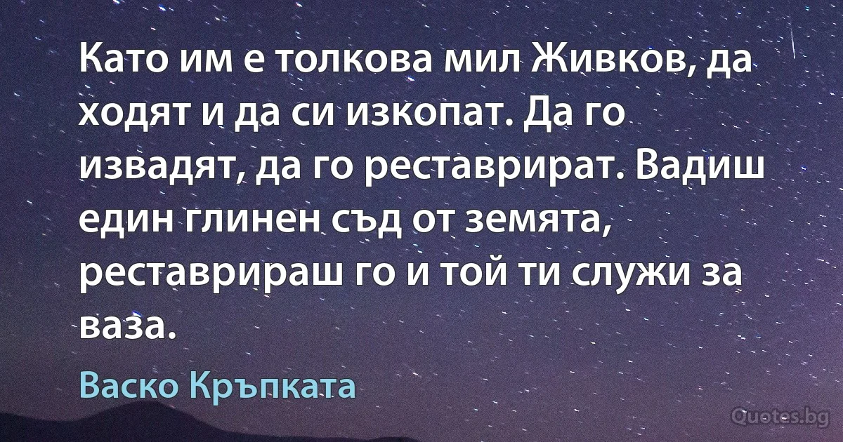 Като им е толкова мил Живков, да ходят и да си изкопат. Да го извадят, да го реставрират. Вадиш един глинен съд от земята, реставрираш го и той ти служи за ваза. (Васко Кръпката)