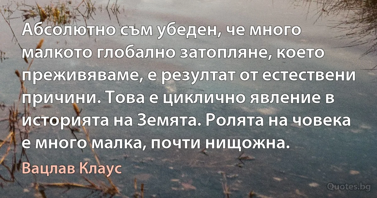 Абсолютно съм убеден, че много малкото глобално затопляне, което преживяваме, е резултат от естествени причини. Това е циклично явление в историята на Земята. Ролята на човека е много малка, почти нищожна. (Вацлав Клаус)