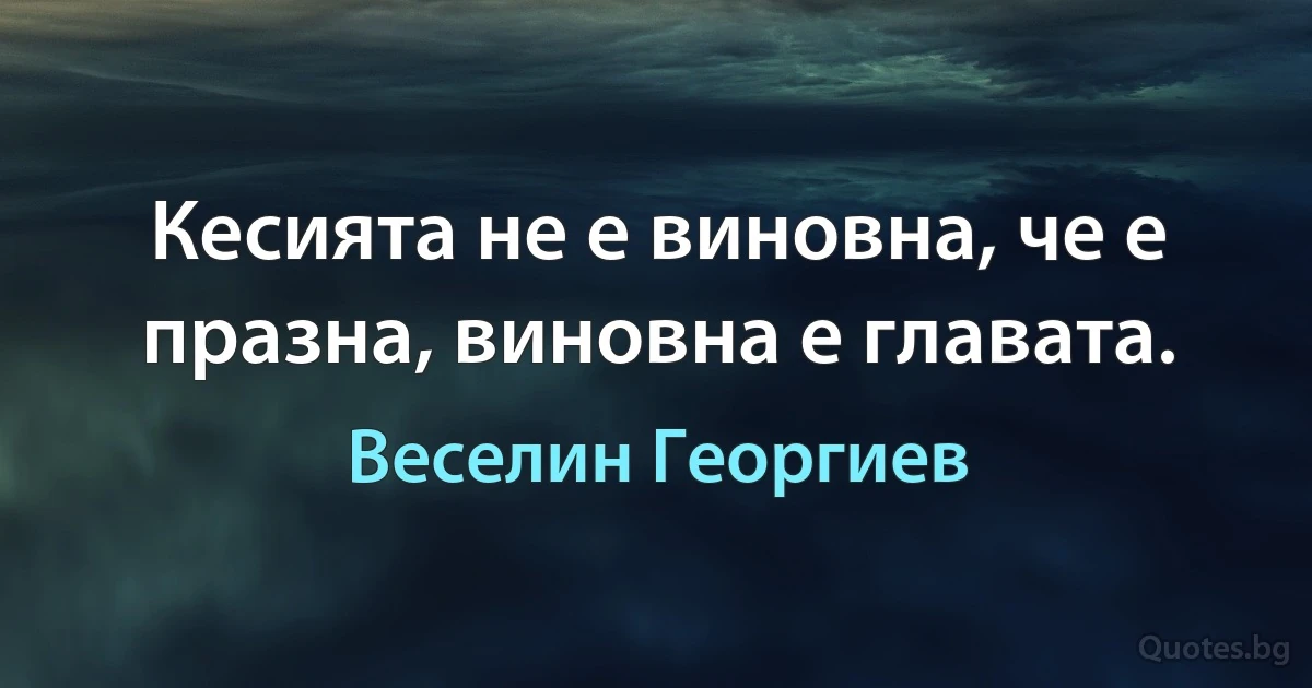 Кесията не е виновна, че е празна, виновна е главата. (Веселин Георгиев)