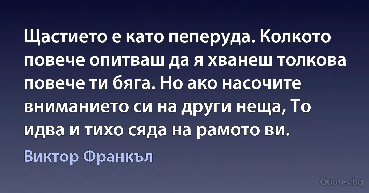 Щастието е като пеперуда. Колкото повече опитваш да я хванеш толкова повече ти бяга. Но ако насочите вниманието си на други неща, То идва и тихо сяда на рамото ви. (Виктор Франкъл)